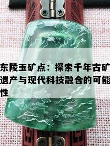 东陵玉矿点：探索千年古矿遗产与现代科技融合的可能性