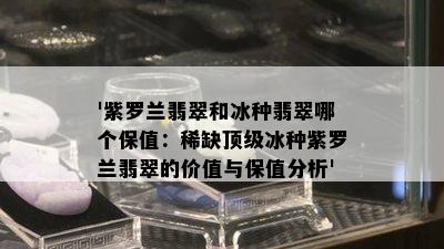 '紫罗兰翡翠和冰种翡翠哪个保值：稀缺顶级冰种紫罗兰翡翠的价值与保值分析'