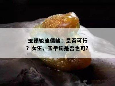 '玉镯轮流佩戴：是否可行？女生、玉手镯是否也可？'