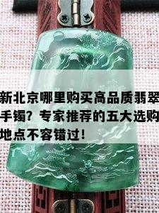 新北京哪里购买高品质翡翠手镯？专家推荐的五大选购地点不容错过！