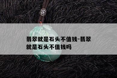 翡翠就是石头不值钱-翡翠就是石头不值钱吗