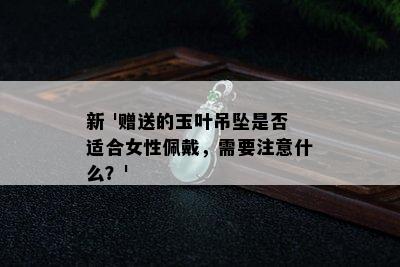 新 '赠送的玉叶吊坠是否适合女性佩戴，需要注意什么？'