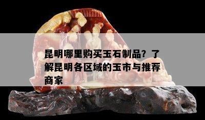 昆明哪里购买玉石制品？了解昆明各区域的玉市与推荐商家