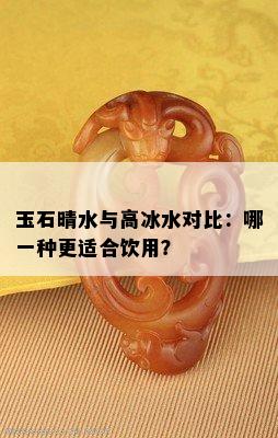 玉石晴水与高冰水对比：哪一种更适合饮用？