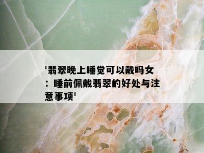 '翡翠晚上睡觉可以戴吗女：睡前佩戴翡翠的好处与注意事项'