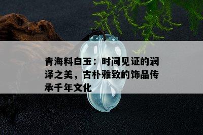 青海料白玉：时间见证的润泽之美，古朴雅致的饰品传承千年文化