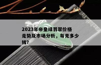 2023年帝皇绿翡翠价格走势及市场分析，每克多少钱？