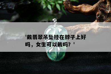 '戴翡翠吊坠挂在脖子上好吗，女生可以戴吗？'