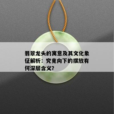 翡翠龙头的寓意及其文化象征解析：究竟向下的摆放有何深层含义？