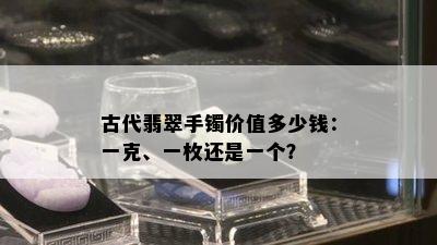 古代翡翠手镯价值多少钱：一克、一枚还是一个？