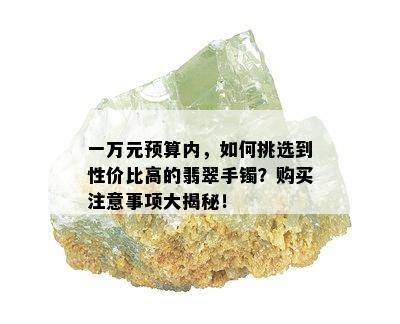 一万元预算内，如何挑选到性价比高的翡翠手镯？购买注意事项大揭秘！