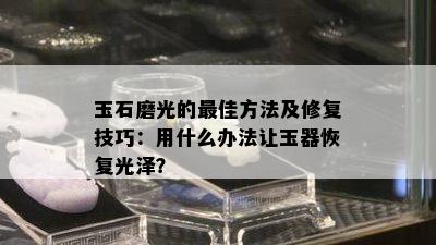 玉石磨光的更佳方法及修复技巧：用什么办法让玉器恢复光泽？