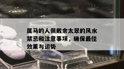 属马的人佩戴佘太翠的风水禁忌和注意事项，确保更佳效果与运势