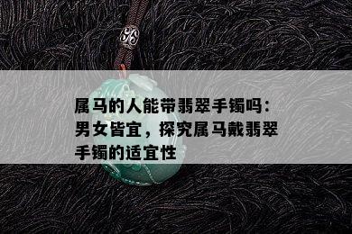 属马的人能带翡翠手镯吗：男女皆宜，探究属马戴翡翠手镯的适宜性