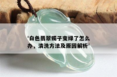 '白色翡翠镯子变绿了怎么办，清洗方法及原因解析'