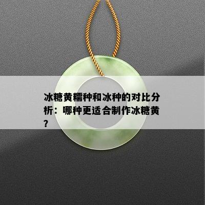 冰糖黄糯种和冰种的对比分析：哪种更适合制作冰糖黄？