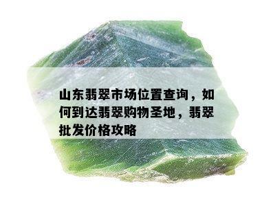 山东翡翠市场位置查询，如何到达翡翠购物圣地，翡翠批发价格攻略