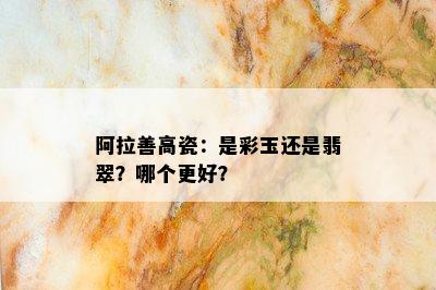 阿拉善高瓷：是彩玉还是翡翠？哪个更好？