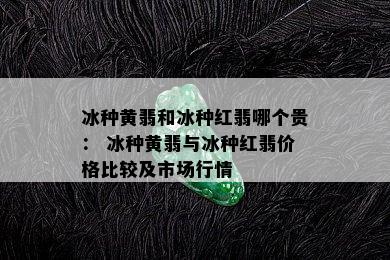 冰种黄翡和冰种红翡哪个贵： 冰种黄翡与冰种红翡价格比较及市场行情