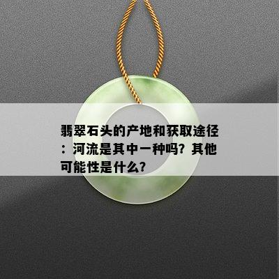 翡翠石头的产地和获取途径：河流是其中一种吗？其他可能性是什么？