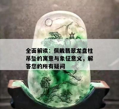 全面解读：佩戴翡翠龙盘柱吊坠的寓意与象征意义，解答您的所有疑问