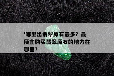 '哪里出翡翠原石最多？更便宜购买翡翠原石的地方在哪里？'