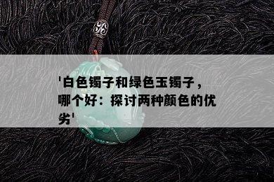 '白色镯子和绿色玉镯子，哪个好：探讨两种颜色的优劣'