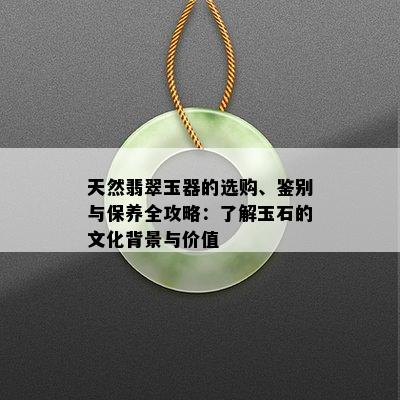 天然翡翠玉器的选购、鉴别与保养全攻略：了解玉石的文化背景与价值