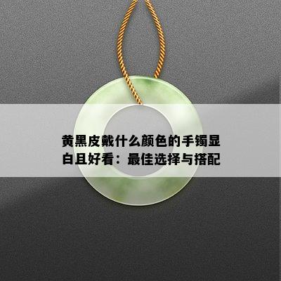 黄黑皮戴什么颜色的手镯显白且好看：更佳选择与搭配