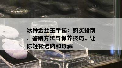 冰种金丝玉手镯：购买指南、鉴别方法与保养技巧，让你轻松选购和珍藏