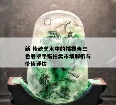 新 传统艺术中的福禄寿三色翡翠手镯拍卖市场解析与价值评估