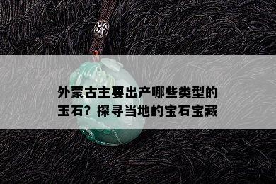 外蒙古主要出产哪些类型的玉石？探寻当地的宝石宝藏