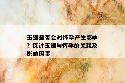 玉镯是否会对怀孕产生影响？探讨玉镯与怀孕的关联及影响因素