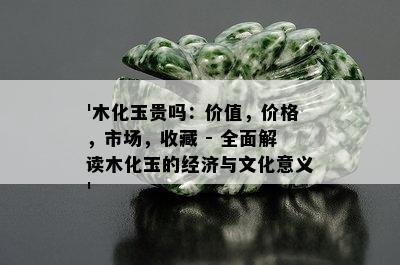 '木化玉贵吗：价值，价格，市场，收藏 - 全面解读木化玉的经济与文化意义'