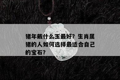 猪年戴什么玉更好？生肖属猪的人如何选择最适合自己的宝石？