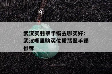 武汉买翡翠手镯去哪买好：武汉哪里购买优质翡翠手镯推荐