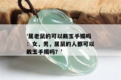 '属老鼠的可以戴玉手镯吗：女，男，属鼠的人都可以戴玉手镯吗？'