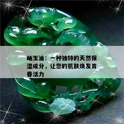 岫玉油：一种独特的天然保湿成分，让您的肌肤焕发青春活力