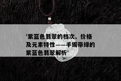 '紫蓝色翡翠的档次、价格及元素特性——手镯带绿的紫蓝色翡翠解析'