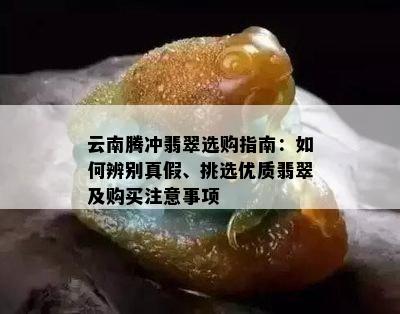 云南腾冲翡翠选购指南：如何辨别真假、挑选优质翡翠及购买注意事项