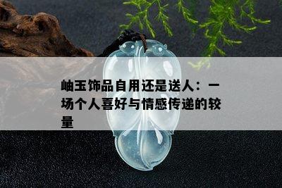 岫玉饰品自用还是送人：一场个人喜好与情感传递的较量