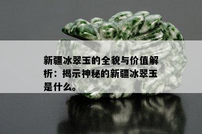 新疆冰翠玉的全貌与价值解析：揭示神秘的新疆冰翠玉是什么。