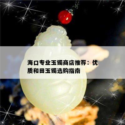 海口专业玉镯商店推荐：优质和田玉镯选购指南