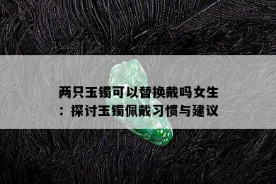 两只玉镯可以替换戴吗女生：探讨玉镯佩戴习惯与建议