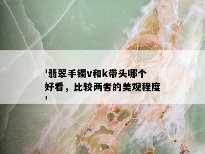 '翡翠手镯v和k带头哪个好看，比较两者的美观程度'