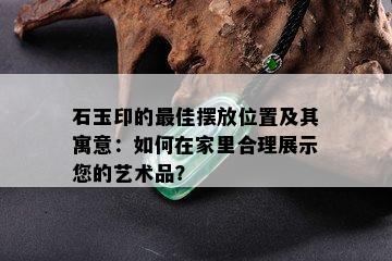 石玉印的更佳摆放位置及其寓意：如何在家里合理展示您的艺术品？