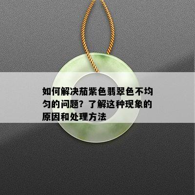 如何解决茄紫色翡翠色不均匀的问题？了解这种现象的原因和处理方法