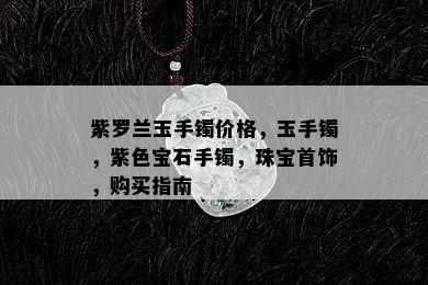 紫罗兰玉手镯价格，玉手镯，紫色宝石手镯，珠宝首饰，购买指南