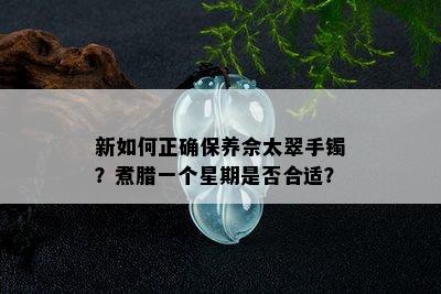 新如何正确保养佘太翠手镯？煮腊一个星期是否合适？