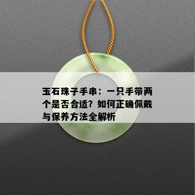 玉石珠子手串：一只手带两个是否合适？如何正确佩戴与保养方法全解析